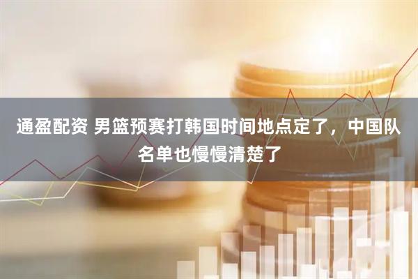 通盈配资 男篮预赛打韩国时间地点定了，中国队名单也慢慢清楚了