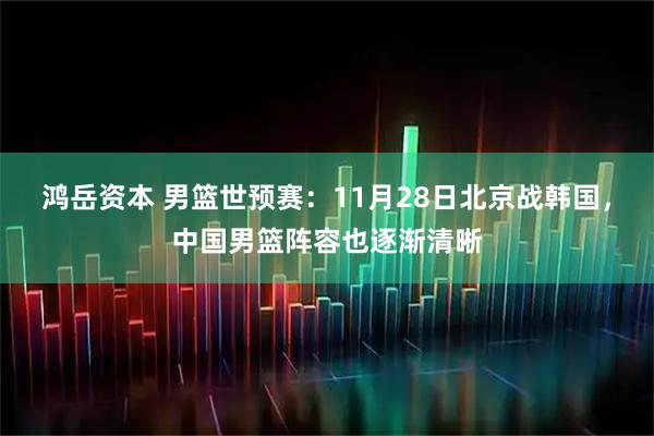 鸿岳资本 男篮世预赛：11月28日北京战韩国，中国男篮阵容也逐渐清晰