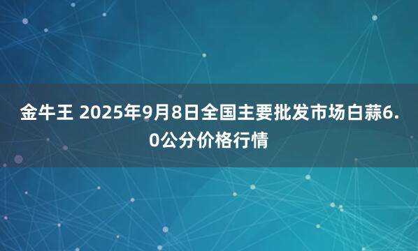 金牛王 2025年9月8日全国主要批发市场白蒜6.0公分价格行情