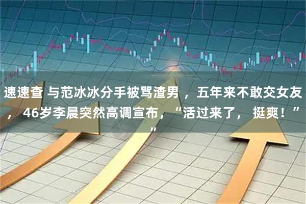 速速查 与范冰冰分手被骂渣男 ,五年来不敢交女友, 46岁李晨突然高调宣布,“活过来了, 挺爽!”