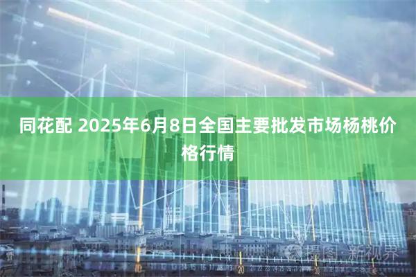 同花配 2025年6月8日全国主要批发市场杨桃价格行情