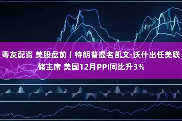 粤友配资 美股盘前丨特朗普提名凯文·沃什出任美联储主席 美国12月PPI同比升3%