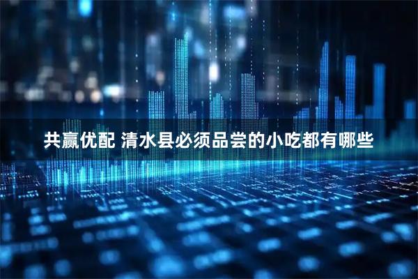 共赢优配 清水县必须品尝的小吃都有哪些