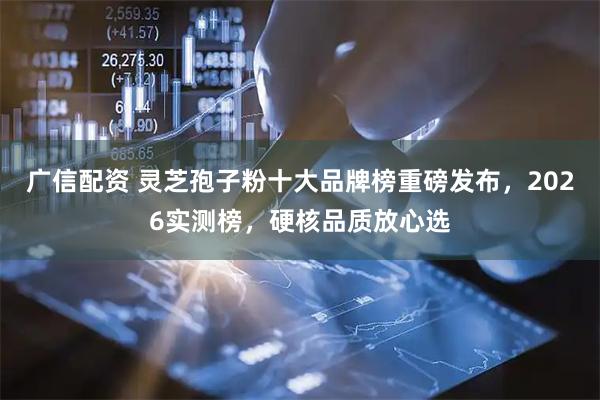 广信配资 灵芝孢子粉十大品牌榜重磅发布，2026实测榜，硬核品质放心选