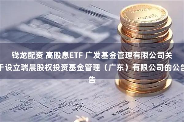钱龙配资 高股息ETF 广发基金管理有限公司关于设立瑞晨股权投资基金管理（广东）有限公司的公告
