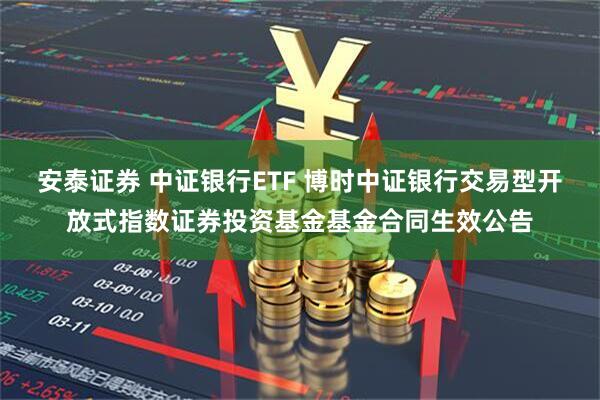 安泰证券 中证银行ETF 博时中证银行交易型开放式指数证券投资基金基金合同生效公告