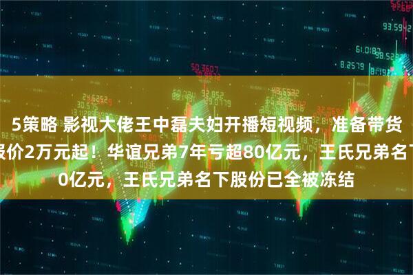 5策略 影视大佬王中磊夫妇开播短视频，准备带货？儿子账号广告报价2万元起！华谊兄弟7年亏超80亿元，王氏兄弟名下股份已全被冻结