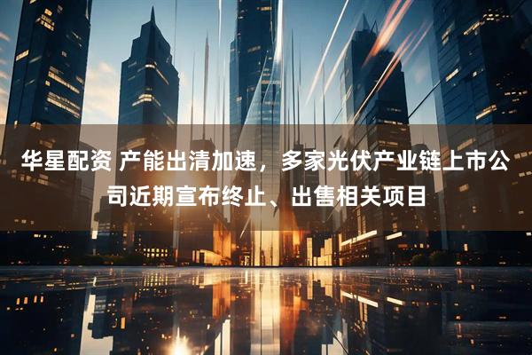 华星配资 产能出清加速,多家光伏产业链上市公司近期宣布终止、出售相关项目