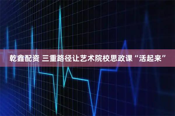 乾鑫配资 三重路径让艺术院校思政课“活起来”