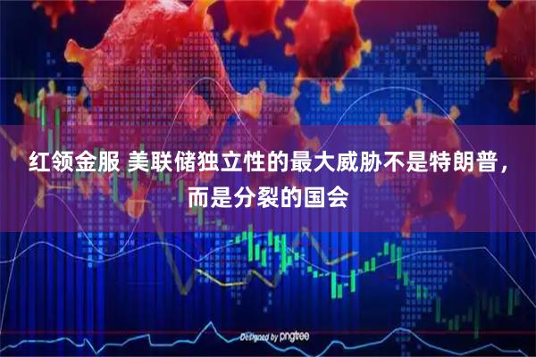 红领金服 美联储独立性的最大威胁不是特朗普，而是分裂的国会