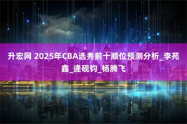 升宏网 2025年CBA选秀前十顺位预测分析_李苑鑫_逄砚钧_杨腾飞
