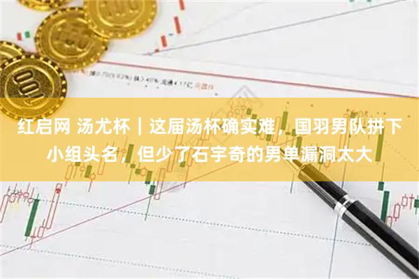 红启网 汤尤杯｜这届汤杯确实难，国羽男队拼下小组头名，但少了石宇奇的男单漏洞太大