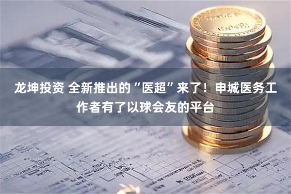 龙坤投资 全新推出的“医超”来了！申城医务工作者有了以球会友的平台