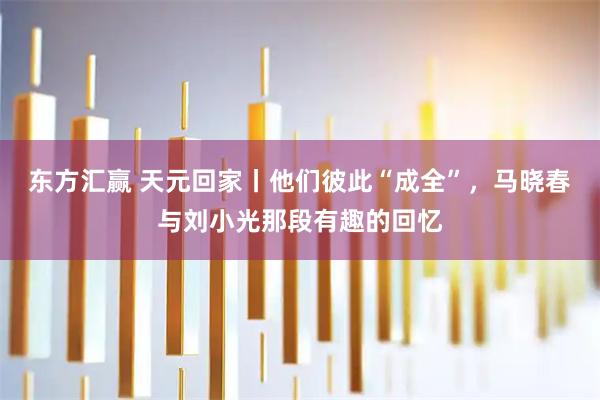 东方汇赢 天元回家丨他们彼此“成全”，马晓春与刘小光那段有趣的回忆