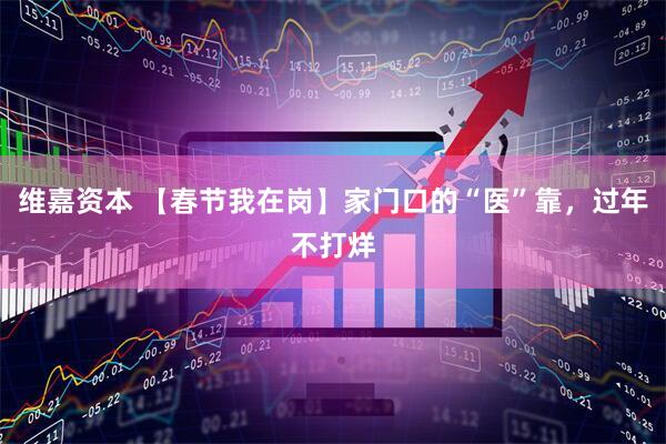 维嘉资本 【春节我在岗】家门口的“医”靠，过年不打烊