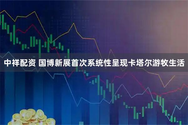 中祥配资 国博新展首次系统性呈现卡塔尔游牧生活