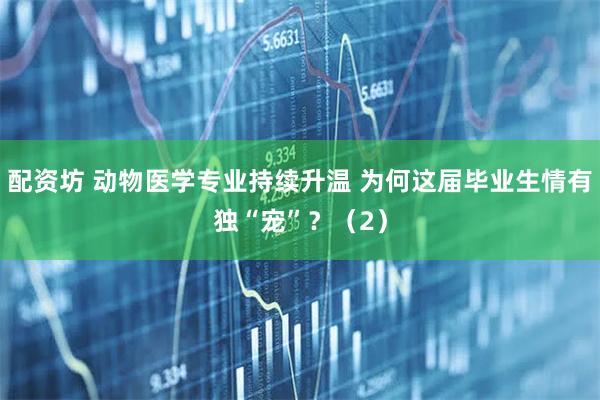 配资坊 动物医学专业持续升温 为何这届毕业生情有独“宠”？（2）